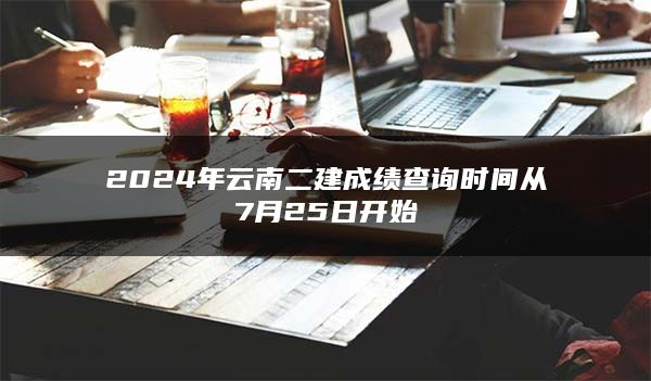 2024年云南二建成绩查询时间从7月25日开始