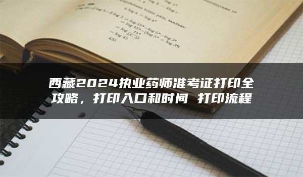 西藏2024执业药师准考证打印全攻略，打印入口和时间 打印流程