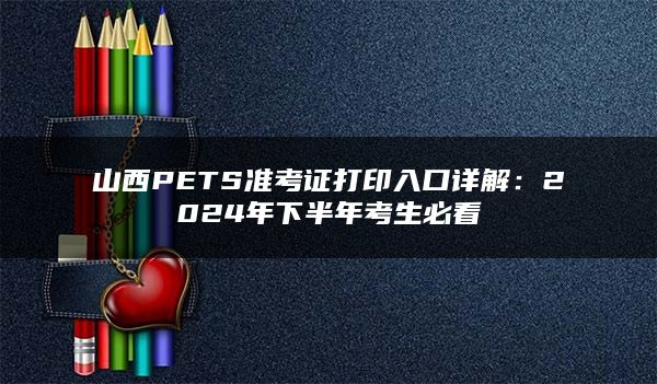 山西PETS准考证打印入口详解：2024年下半年考生必看