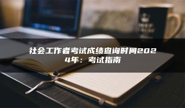 社会工作者考试成绩查询时间2024年：考试指南