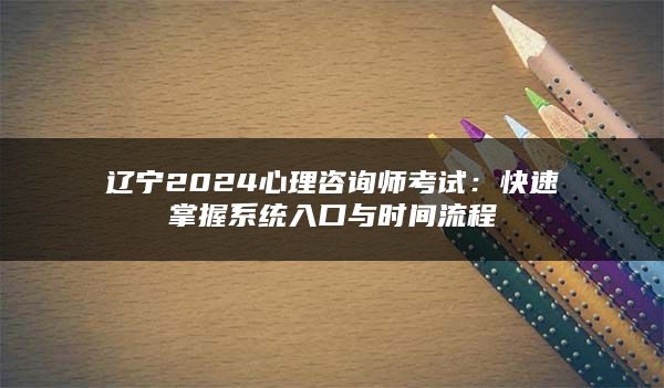 辽宁2024心理咨询师考试：快速掌握系统入口与时间流程