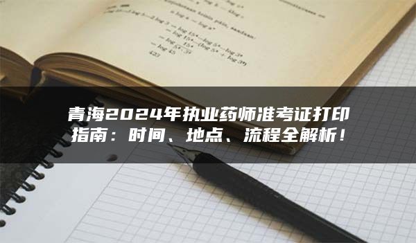 青海2024年执业药师准考证打印指南：时间、地点、流程全解析！