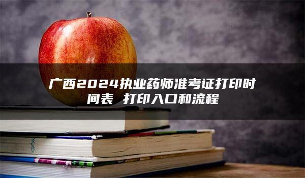 广西2024执业药师准考证打印时间表 打印入口和流程