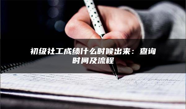 初级社工成绩什么时候出来：查询时间及流程