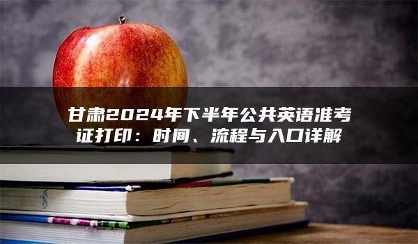 甘肃2024年下半年公共英语准考证打印：时间、流程与入口详解