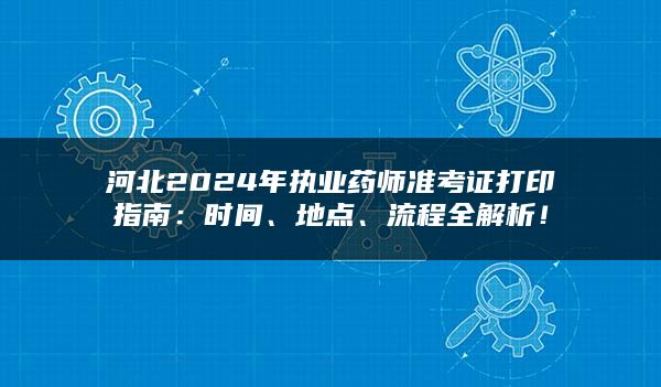 河北2024年执业药师准考证打印指南：时间、地点、流程全解析！