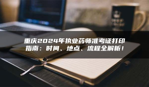 重庆2024年执业药师准考证打印指南：时间、地点、流程全解析！