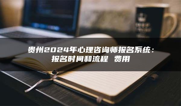 贵州2024年心理咨询师报名系统：报名时间和流程 费用