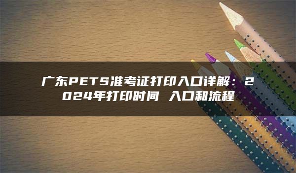 广东PETS准考证打印入口详解：2024年打印时间 入口和流程