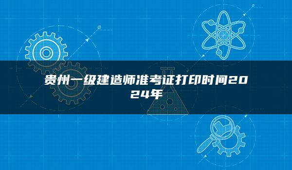 贵州一级建造师准考证打印时间2024年