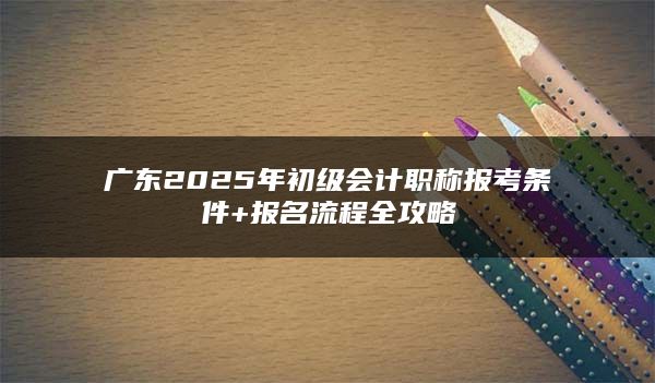 广东2025年初级会计职称报考条件+报名流程全攻略