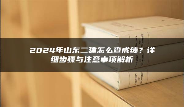 2024年山东二建怎么查成绩？详细步骤与注意事项解析