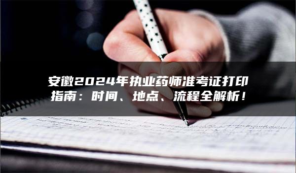 安徽2024年执业药师准考证打印指南：时间、地点、流程全解析！