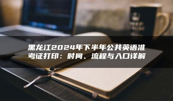 黑龙江2024年下半年公共英语准考证打印：时间、流程与入口详解