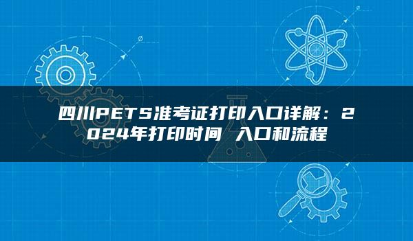 四川PETS准考证打印入口详解：2024年打印时间 入口和流程