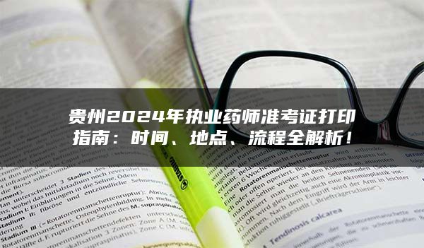 贵州2024年执业药师准考证打印指南：时间、地点、流程全解析！