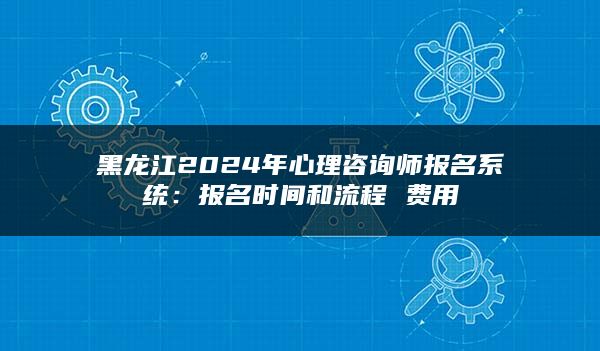 黑龙江2024年心理咨询师报名系统：报名时间和流程 费用