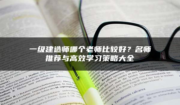 一级建造师哪个老师比较好？名师推荐与高效学习策略大全