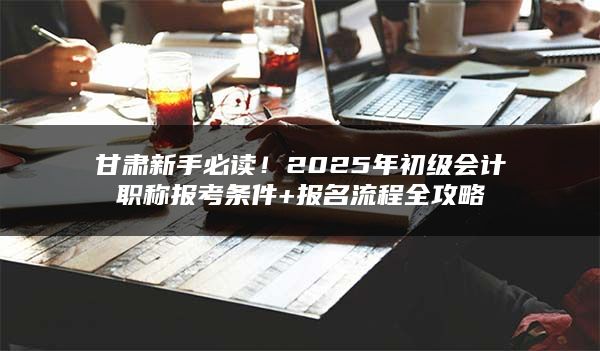 甘肃2025年初级会计职称报考条件+报名流程全攻略