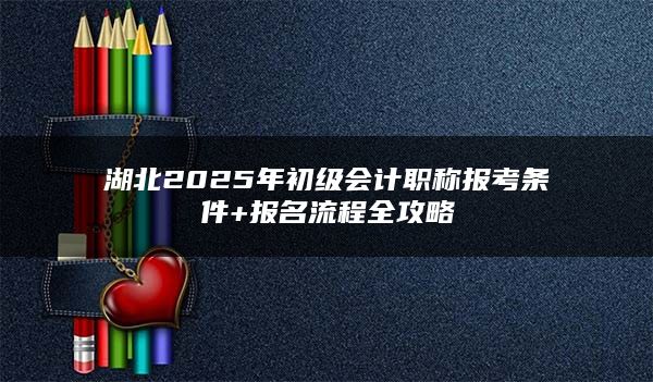 湖北2025年初级会计职称报考条件+报名流程全攻略