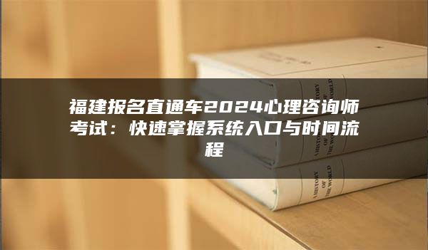 福建报名直通车2024心理咨询师考试：快速掌握系统入口与时间流程