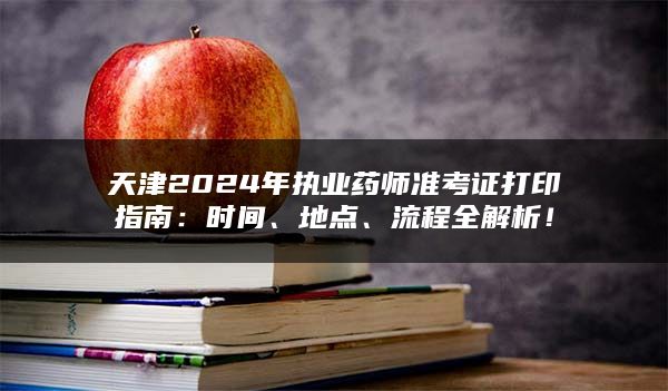 天津2024年执业药师准考证打印指南：时间、地点、流程全解析！