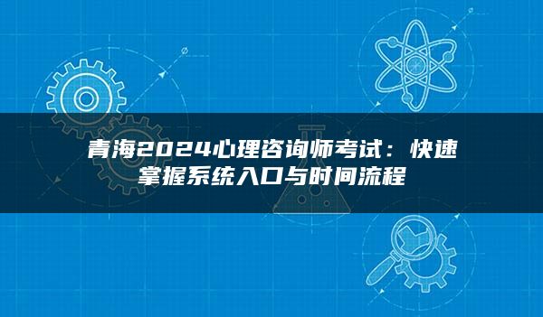 青海2024心理咨询师考试：快速掌握系统入口与时间流程