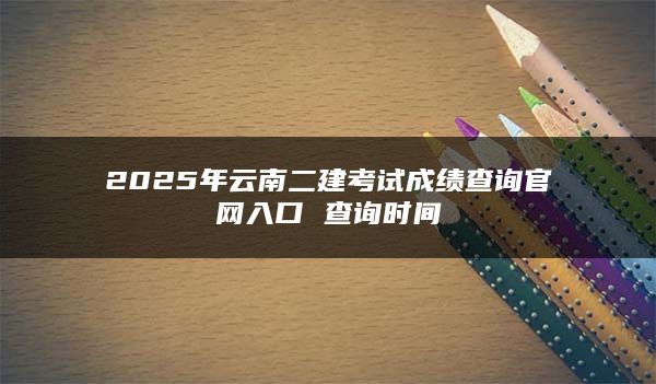 2025年云南二建考试成绩查询官网入口 查询时间