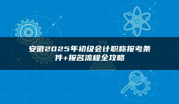 安徽2025年初级会计职称报考条件+报名流程全攻略