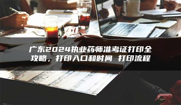 广东2024执业药师准考证打印全攻略，打印入口和时间 打印流程