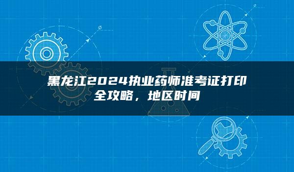 黑龙江2024执业药师准考证打印全攻略，地区时间