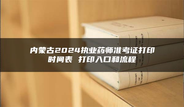 内蒙古2024执业药师准考证打印时间表 打印入口和流程