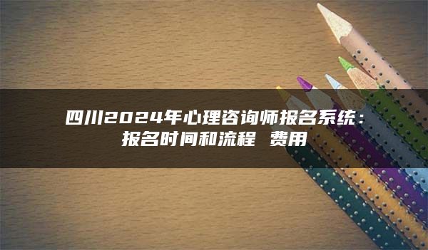 四川2024年心理咨询师报名系统：报名时间和流程 费用