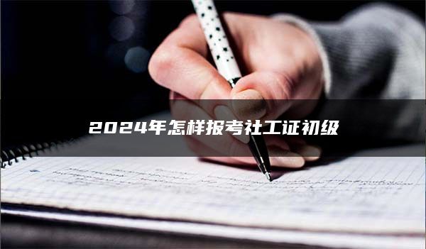 2024年怎样报考社工证初级