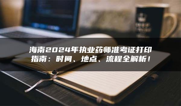 海南2024年执业药师准考证打印指南：时间、地点、流程全解析！