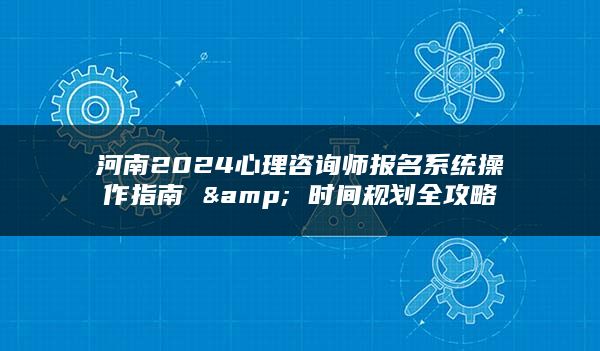 河南2024心理咨询师报名系统操作指南 & 时间规划全攻略