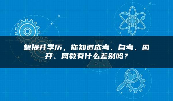 想提升学历，你知道成考、自考、国开、网教有什么差别吗？