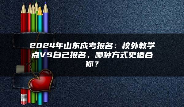 2024年山东成考报名：校外教学点VS自己报名，哪种方式更适合你？