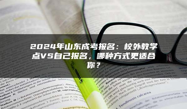 2024年山东成考报名：校外教学点VS自己报名，哪种方式更适合你？