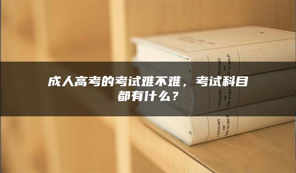 成人高考的考试难不难，考试科目都有什么？