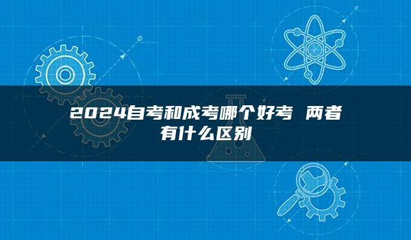 2024自考和成考哪个好考 两者有什么区别