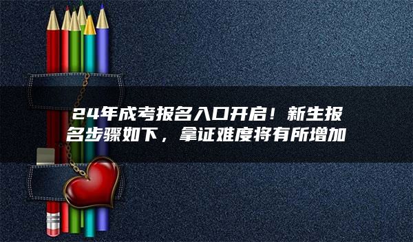 24年成考报名入口开启！新生报名步骤如下，拿证难度将有所增加