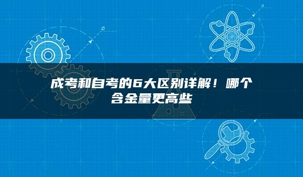 成考和自考的6大区别详解！哪个含金量更高些