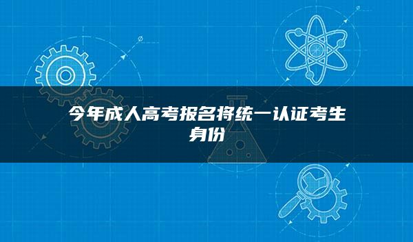 今年成人高考报名将统一认证考生身份