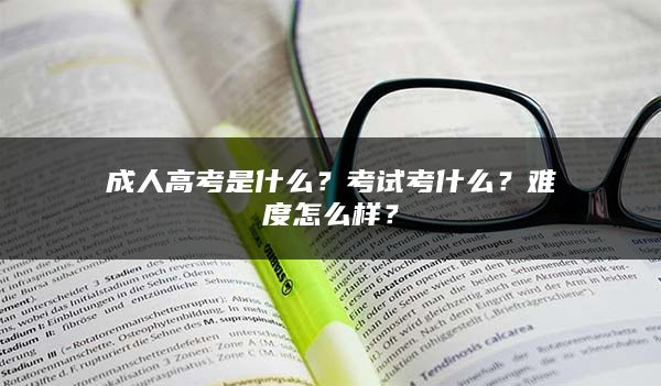 成人高考是什么？考试考什么？难度怎么样？