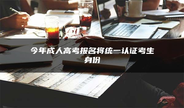 今年成人高考报名将统一认证考生身份