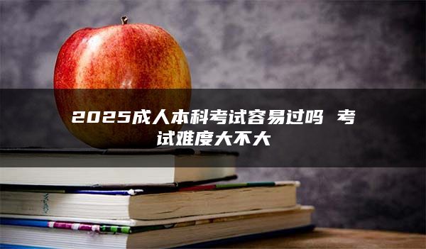 2025成人本科考试容易过吗 考试难度大不大