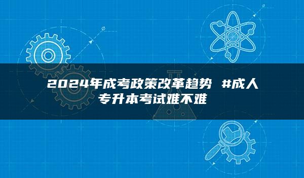 2024年成考政策改革趋势 #成人专升本考试难不难