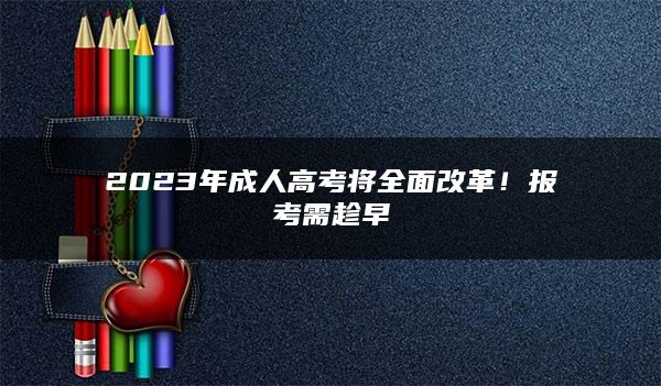 2023年成人高考将全面改革！报考需趁早