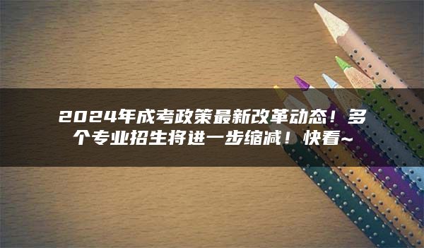 2024年成考政策最新改革动态！多个专业招生将进一步缩减！快看~